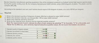 rded
ces
Bandar Industries manufactures sporting equipment. One of the company's products is a football helmet that requires special plastic.
During the quarter ending June 30, the company manufactured 3,600 helmets, using 2,304 kilograms of plastic. The plastic cost the
company $15,206.
According to the standard cost card, each helmet should require 0.55 kilogram of plastic, at a cost of $7.00 per kilogram.
Required:
1. What is the standard quantity of kilograms of plastic (SQ) that is allowed to make 3,600 helmets?
2. What is the standard materials cost allowed (SQ x SP) to make 3,600 helmets?
3. What is the materials spending variance?
4. What are the materials price variance and the materials quantity variance?
Note: For requirements 3 and 4, indicate the effect of each variance by selecting "F" for favorable, "U" for unfavorable, and
"None" for no effect (i.e., zero variance). Input all amounts as positive values. Do not round intermediate calculations.
1. Standard quantity of kilograms allowed
2. Standard cost allowed for actual output
3. Materials spending variance
4. Materials price variance
4. Materials quantity variance
$
$
$
$
1,980
13,860
1,346 U
992 X F
U
2,268
333