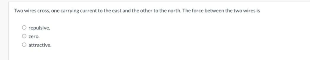 Two wires cross, one carrying current to the east and the other to the north. The force between the two wires is
O repulsive.
Ozero.
O attractive.