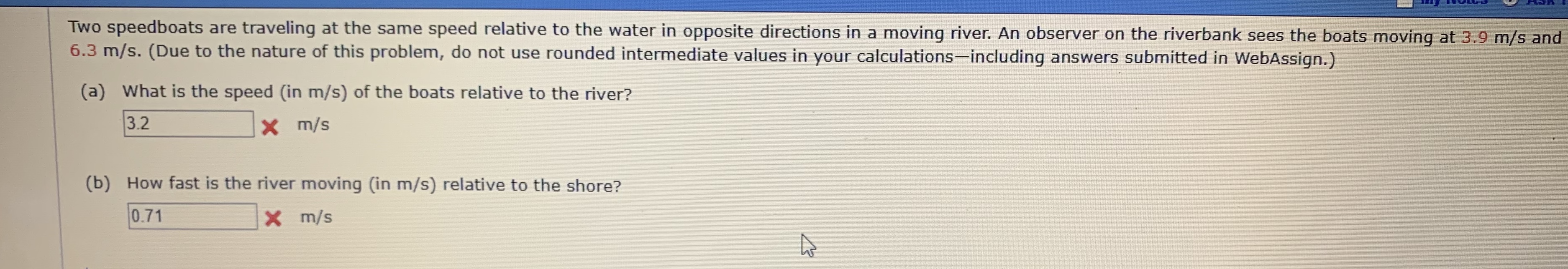 Two speedboats are traveling at the same speed relative to the water in opposite directions in a moving river. An observer on the riverbank sees the boats moving at 3.9 m/s and
6.3 m/s. (Due to the nature of this problem, do not use rounded intermediate values in your calculations-including answers submitted in WebAssign.)
(a) What is the speed (in m/s) of the boats relative to the river?
3.2
m/s
(b) How fast is the river moving (in m/s) relative to the shore?
0.71
X m/s
