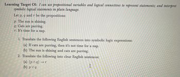 Learning Target O1: I can use propositional variables and logical connectives to represent statements; and interpret
symbolic logical statements in plain language.
Let p, q and r be the propositions:
p: The sun is shining.
q: Cats are purring.
r: It's time for a nap.
1. Translate the following English sentences into symbolic logic expressions:
(a) If cats are purring, then it's not time for a nap.
(b) The sun is shining and cats are purring.
2. Translate the following into clear English sentences:
(a) (p ^q) → r
→r
I
(b) pv q