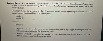 Learning Target L4: I can represent a logical argument as a conditional statement. I can determine if an argument
is valid or a fallacy. I can use rules of inference to discuss the validity of an argument. I can identify and discuss
common fallacies.
Determine whether the argument is valid. Explain your answer by writing the argument in the form and
stating whether this is valid (why?) or invalid (why):
premise 1
premise 2
conclusion
I
1. If you sit on the downstairs couch, my cat Pepper will sit on your lap. Pepper is sitting on your lap.
Therefore you are sitting on the downstairs couch.
2. All birds have feathers and wings. A cassowary is a bird. Penguins are also birds. Cats are not birds.
Therefore cassowaries have feathers and wings.