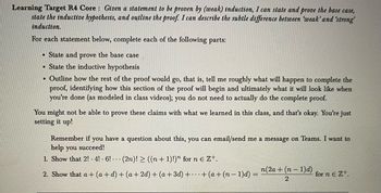 **Learning Target R4 Core**: *Given a statement to be proven by (weak) induction, I can state and prove the base case, state the inductive hypothesis, and outline the proof. I can describe the subtle difference between 'weak' and 'strong' induction.*

For each statement below, complete each of the following parts:
- State and prove the base case
- State the inductive hypothesis
- Outline how the rest of the proof would go, that is, tell me roughly what will happen to complete the proof, identifying how this section of the proof will begin and ultimately what it will look like when you’re done (as modeled in class videos); you do not need to actually do the complete proof.

You might not be able to prove these claims with what we learned in this class, and that’s okay. You’re just setting it up!

Remember if you have a question about this, you can email/send me a message on Teams. I want to help you succeed!

1. Show that \( 2! \cdot 4! \cdot 6! \cdot \ldots \cdot (2n)! \geq ((n+1)!)^n \) for \( n \in \mathbb{Z}^+ \).

2. Show that \( a + (a+d) + (a+2d) + (a+3d) + \ldots + (a+(n-1)d) = \frac{n(2a+(n-1)d)}{2} \) for \( n \in \mathbb{Z}^+ \).