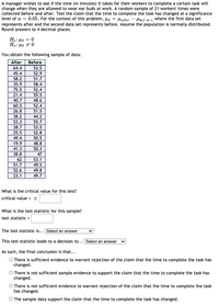 A manager wishes to see if the time (in minutes) it takes for their workers to complete a certain task will
change when they are allowed to wear ear buds at work. A random sample of 21 workers' times were
collected before and after. Test the claim that the time to complete the task has changed at a significance
level of a = 0.05. For the context of this problem, Ha = Hafter - Hbef or e Wwhere the first data set
represents after and the second data set represents before. Assume the population is normally distributed.
Round answers to 4 decimal places.
H.: Hd = 0
Ha: Hd + 0
You obtain the following sample of data:
After
Before
64.4
53.5
45.4
52.9
58.2
51.7
35.9
58.4
75.5
52.4
21.4
55.5
40.7
48.6
60.5
52.4
26.8
51.5
38.2
44.2
53.3
55.7
38.7
53.5
25.5
52.8
49.4
50.5
19.9
48.8
41.3
50.3
38.8
47
62
53.1
51.7
49.5
52.6
49.8
23.1
49.7
What is the critical value for this test?
critical value = +
What is the test statistic for this sample?
test statistic =
The test statistic is... Select an answer
This test statistic leads to a decision to... Select an answer
As such, the final conclusion is that...
O There is sufficient evidence to warrant rejection of the claim that the time to complete the task has
changed.
O There is not sufficient sample evidence to support the claim that the time to complete the task has
changed.
O There is not sufficient evidence to warrant rejection of the claim that the time to complete the task
has changed.
O The sample data support the claim that the time to complete the task has changed.
