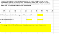 **Problem 2:**

The manager of an auto repair shop wants to advertise one price for an engine tune-up, with parts included. Before deciding on the price to advertise, he needs a good estimate of the average cost of tune-up parts. A sample of 20 customer invoices for tune-ups has been selected, and the costs of parts, rounded to the nearest dollar, are listed below. Answer the three questions below.

Sample costs: 
150, 78, 93, 57, 75, 52, 99, 80, 105, 62, 104, 74, 62, 68, 97, 73, 77, 65, 80, 109

1) What is the point estimate for the average cost of all tune-up parts?  
   **[Answer space]**

2) 99% confidence interval is  
   **([Answer space], [Answer space])**

3) If the manager thinks the 99% confidence interval is too wide and wants to narrow it down, what can he do?  
   **[Yellow highlighted answer space]**

---

**Explanation:**

The table lists 20 sample costs of tune-up parts, each approximately rounded to the nearest dollar. The task involves calculating the point estimate for the average cost, determining a 99% confidence interval for the mean, and exploring options for narrowing down the confidence interval if needed.