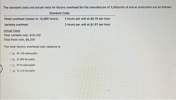 The standard costs and actual costs for factory overhead for the manufacture of 3,000units of actual production are as follows:
Standard Costs
Fixed overhead (based on 10,000 hours)
Variable overhead
Actual Costs
Total variable cost, $18,100
Total fixed cost, $8,200
The total factory overhead cost variance is
Oa. $1,130 unfavorable
Ob. $1,890 favorable
Oc. $370 unfavorable
Od. $1,130 favorable
3 hours per unit at $0.76 per hour
3 hours per unit at $1.97 per hour