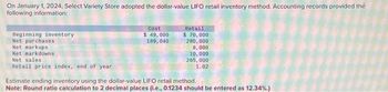 On January 1, 2024, Select Variety Store adopted the dollar-value LIFO retail inventory method. Accounting records provided the
following information:
Beginning inventory
Net purchases
Net markups
Net markdowns
Net sales
Retail price index, end of year
Cost
$ 49,000
189, 040
Retail
$ 70,000
280,000
8,000
10,000
265,000
1.02
Estimate ending inventory using the dollar-value LIFO retail method.
Note: Round ratio calculation to 2 decimal places (i.e., 0.1234 should be entered as 12.34%.)