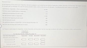 Personal budget
At the beginning of the school year, Craig Kovar decided to prepare a cash budget for the months of September, October, November, and December. The budget must plan
for enough cash on December 31 to pay the spring semester tuition, which is the same as the fall tuition. The following information relates to the budget:
$7,940
110
270.
Cash balance, September 1 (from a summer job)
Purchase season football tickets in September
Additional entertainment for each month
Pay fall semester tuition in September
Pay rent at the beginning of each month
Pay for food each month
Pay apartment deposit on September 2 (to be returned December 15)
Part-time job earnings each month (net of taxes)
Line Item Description
Estimated cash receipts from:
4,300
Total cash receipts
Less estimated cash payments for:
380
220
500
a. Prepare a cash budget for September, October, November, and December. Use the minus sign to indicate cash outflows, a decrease in cash or cash payments.
Craig Kovar
Cash Budget
For the Four Months Ending December 31
980
September October November December