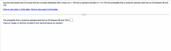 Assume that adults have IQ scores that are normally distributed with a mean of µ = 105 and a standard deviation o = 15. Find the probability that a randomly selected adult has an IQ between 88 and
122.
Click to view page 1 of the table. Click to view page 2 of the table.
The probability that a randomly selected adult has an IQ between 88 and 122 is
(Type an integer or decimal rounded to four decimal places as needed.)