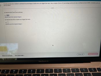 Find the sample size needed to estimate the percentage of adults who can wiggle their ears. Use a margin of error of 2 percentage points and use a confidence level of 90%. Complete parts (a)
and (b) below.
a. Assume that p and q are unknown.
n=1691
(Round up to the nearest integer.)
b. Assume that 25% of adults can wiggle their ears.
ns
(Round up to the nearest integer.)
View an example Get more help.
F2
80
F3
Q
F4
n
F5
MacBook Air
C
F6
8.
F7
F8
F9
F10
Clear all
F11
+
Check answer
F12
