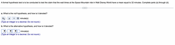 A formal hypothesis test is to be conducted to test the claim that the wait times at the Space Mountain ride in Walt Disney World have a mean equal to 32 minutes. Complete parts (a) through (d).
a. What is the null hypothesis, and how is it denoted?
Ho: μ
= 32 minute(s)
(Type an integer or a decimal. Do not round.)
b. What is the alternative hypothesis, and how is it denoted?
minute(s)
(Type an integer or a decimal. Do not round.)