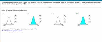 Assume that a randomly selected subject is given a bone density test. Those test scores are normally distributed with a mean of 0 and a standard deviation of 1. Draw a graph and find the probability
of a bone density test score greater than 3.85.
Sketch the region. Choose the correct graph below.
O A.
-3.85
B.
The probability of a bone density test score greater than - 3.85 is
(Round to four decimal places as needed.)
3.85
^
3.85
A
-3.85