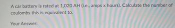 A car battery is rated at 1,020 AH (i.e., amps x hours). Calculate the number of
coulombs this is equivalent to.
Your Answer: