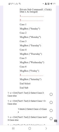 %YA li. lin.
Private Sub Command1 Click()
Dim x As Integer
2..
Case 1
MsgBox ("Sunday")
Case 2
MsgBox ("Monday")
Case 3
MsgBox ("Tuesday")
Case 4
MsgBox ("Thursday")
Case 5
MsgBox ("Wednesday")
Case 6
MsgBox ("Friday")
3.....
MsgBox ("Saturday")
End Select
End Sub
1- x = Clnt(Text1.Text) 2-Select Case 3-
Case else
1-x = CInt(Text1.Text) 2-Select Case 1 3-
Case else
1-blank 2-Select Case x 3-Case
1- x = Clnt(Text1.Text) 2-Select Case text1
3-Case else
