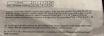 t (hours)
0
1
5 8 10
G(t) (thousands of gallons) 22 18.5 19.5 22 24
A gasoline storage tank is filled by a pipeline from a refinery. At the same time, gasoline flows from the tank into
trucks that will make deliveries to gasoline stations. The amount of gasoline in the storage tank at time t is given
by the twice-differentiable function G, where t is measured in hours and 0 ? t ? 10. Values of G(t), in
thousands of gallons, at selected times t are given in the table above. It is known that G"(t) > 0 for 5 ? t < 10
(a) Use the data in the table to estimate the rate of change of the amount of gasoline in the storage tank at time
t=3 hours. Show the computations that lead to your answer. Indicate units of measure.
(b) For 0 < t < 10, is there a time t at which G(t) is increasing at a rate of 0.2 thousand gallons per hour?
Justify your answer.