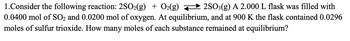 1.Consider the following reaction: 2SO2(g) + O2(g) — 2SO3(g) A 2.000 L flask was filled with
0.0400 mol of SO₂ and 0.0200 mol of oxygen. At equilibrium, and at 900 K the flask contained 0.0296
moles of sulfur trioxide. How many moles of each substance remained at equilibrium?