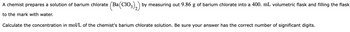 A chemist prepares a solution of barium chlorate (Ba(ClO3)2) by measuring out 9.86 g of barium chlorate into a 400. mL volumetric flask and filling the flask
to the mark with water.
Calculate the concentration in mol/L of the chemist's barium chlorate solution. Be sure your answer has the correct number of significant digits.