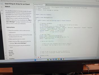 L06.2-Searching an Array for an Exact Match in Java
B|
YE
</>
Searching an Array for an Exact
Match
The data file provided for this lab includes the input
statements and the necessary variable declarations.
You need to use a loop to examine all the items in
the array and test for a match. You also need to set
a flag if there is a match, and then test the flag
variable to determine if you should print the "Not a
city in Michigan" message. Comments in the code
tell you where to write your statements.
f
Ⓒ
✪
Instructions
1. Study the prewritten code to make sure you
understand it.
2. Write a loop statement that examines the names
of cities stored in the array.
3. Write code that tests for a match.
4. Write code that, when appropriate, prints the
message: "Not a city in Michigan.".
5. Execute the program using the following as
input:
Chicago
Brooklyn
Watervliet
Acme
Grading
MichiganCities.java
1 // MichiganCities.java
2 // Input: Interactive.
3 // Output: Error message or nothing.
4
5
24
25
6 import java.util.Scanner;
7
8 public class MichiganCities
9 {
10 public static void main(String args[]) throws Exception
11
{
12
13
14
15
16
17
18
19
20
21
22
23
26
27
28
29
30
31
32
33
34
35
36
FH
+
// Declare variables.
String inCity;
// Initialized array of cities in Michigan.
String citiesInMichigan[] = {"Acme", "Albion", "Detroit", "Watervliet", "Coloma", "Saginaw",
"Richland", "Glenn","Midland", "Brooklyn"};
boolean foundIt = false; // Flag variable.
// Loop control variable.
int x;
}
This program prints a message for invalid cities in Michigan.
// Get user input.
Scanner input = new Scanner(System.in);
System.out.println("Enter the name of the city: ");
inCity input.nextLine();
// Write your loop here.
// Write your test statement here to see if there is
// a match. Set the flag to true if city is found.
£
Q Search
// name of city to look up in array.
// Test to see if city was not found to determine if
// "Not a city in Michigan" message should be printed.
System.exit(0);
16
Q Sear
dx
12
10/1