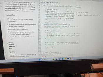 اماء
the array and test for a match. You also need to set
a flag if there is a match, and then test the flag
variable to determine if you should print the "Not a
city in Michigan" message. Comments in the code
tell you where to write your statements.
Instructions
go
Ⓒ
1. Study the prewritten code to make sure you
understand it.
2. Write a loop statement that examines the names
of cities stored in the array.
3. Write code that tests for a match.
4. Write code that, when appropriate, prints the
message: "Not a city in Michigan.".
5. Execute the program using the following as
input:
Chicago
Brooklyn
Watervliet
Acme
Grading
When you have completed your program, click the
Submit button to record your score.
8 public class MichiganCities
9 {
10
11
12
13
14
15
16
17
18
19
20
21
22
23
24
25
26
27
28
29
30
31
32
33
34
35
36
37
38
1
public static void main(String args[]) throws Exception
{
EE
// Declare variables.
String inCity;
// name of city to look up in array.
// Initialized array of cities in Michigan.
String cities InMichigan[] = ["Acme", "Albion", "Detroit", "Watervliet", "Coloma", "Sagina
"Richland", "Glenn","Midland", "Brooklyn";
boolean foundIt = false; // Flag variable.
int x;
// Loop control variable.
// Get user input.
Scanner input = new Scanner(System.in);
System.out.println("Enter the name of the city: ");
inCity = input.nextLine();
// Write your loop here.
// Write your test statement here to see if there is
// a match. Set the flag to true if city is found.
}
39
40 } // End of main() method.
41} // End of MichiganCities class.
// Test to see if city was not found to determine if
// "Not a city in Michigan" message should be printed.
System.exit(0);
Q Search
16