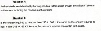 Question 4:
An insulated room is heated by burning candles. Is this a heat or work interaction? Take the
entire room, including the candles, as the system
Question 5:
Is the energy required to heat air from 295 to 305 K the same as the energy required to
heat it from 345 to 355 K? Assume the pressure remains constant in both cases.
