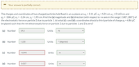 Your answer is partially correct.
The charges and coordinates of two charged particles held fixed in an xy plane are q1 = 3.11 µC, x1 = 5.01 cm, y1 = 0.163 cm and
92 = -3.84 µC, x2 = -2.24 cm, y2 = 1.95 cm. Find the (a) magnitude and (b) direction (with respect to +x-axis in the range (-180°;180°) of
the electrostatic force on particle 2 due to particle 1. At what (c) x and (d) y coordinates should a third particle of charge q3 = 4.86 µC
be placed such that the net electrostatic force on particle 2 due to particles 1 and 3 is zero?
(a) Number
19.3
Units
N
(b) Number
-13.8
Units
* (degrees)
(c) Number
-0.095
Units
(d) Number
0.037
Units
