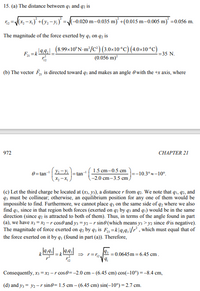 15. (a) The distance between qi and qz is
(x, –x,)* +(y; -y.)° =/(-0.020 m–0.035 m) +(0.015 m–0.005 m) =0.056 m.
The magnitude of the force exerted by q, on q, is
E.zt 199.1 (8.99×10ʻN-m³/C°) (3.0×10°C) (4.0×10“C)
(0.056 m)
= 35 N.
(b) The vector F, is directed toward qi and makes an angle 0 with the +x axis, where
972
CHAPTER 2I
1.5 cm-0.5 cm
0= tan 2-y
=tan
-10.3°-10°.
-2.0 cm-3.5 cm,
(c) Let the third charge be located at (x3, y3), a distance r from q2. We note that q1, q2, and
q3 must be collinear; otherwise, an equilibrium position for any one of them would be
impossible to find. Furthermore, we cannot place q3 on the same side of q2 where we also
find q1, since in that region both forces (exerted on q2 by q3 and q1) would be in the same
direction (since q2 is attracted to both of them). Thus, in terms of the angle found in part
(a), we have x; = x2 -r cose and y; = y2 –r sin@ (which means y3 > y2 since 0 is negative).
The magnitude of force exerted on q2 by q3 is F,=k|4:4,/r, which must equal that of
the force exerted on it by q; (found in part (a)). Therefore,
= k
= 0.0645 m = 6.45 cm.
Consequently, x3 =x2 -r cos0=-2.0 cm – (6.45 cm) cos(-10°) =-8.4 cm,
(d) and y; = y2 -r sine= 1.5 cm – (6.45 cm) sin(-10°) = 2.7 cm.
