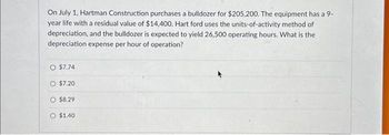 On July 1, Hartman Construction purchases a bulldozer for $205,200. The equipment has a 9-
year life with a residual value of $14,400. Hart ford uses the units-of-activity method of
depreciation, and the bulldozer is expected to yield 26,500 operating hours. What is the
depreciation expense per hour of operation?
O $7.74
O $7.20
O $8.29
O $1.40