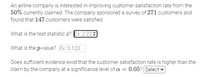 An airline company is interested in improving customer satisfaction rate from the
50% currently claimed. The company sponsored a survey of 271 customers and
found that 147 customers were satisfied.
What is the test statistic z? Ex: 2.229
What is the p-value? Ex: 0.123
Does sufficient evidence exist that the customer satisfaction rate is higher than the
claim by the company at a significance level of a = 0.05? Select
