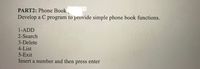 PART2: Phone Book
Develop a C program to provide simple phone book functions.
1-ADD
2-Search
3-Delete
4-List
5-Exit
Insert a number and then press enter
