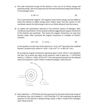 c) The total mechanical energy of the electron is the sum of its kinetic energy and
potential energy. Derive an expression for the total mechanical energy of the electron
in the hydrogen atom;
(3)
Your result should be negative. The negative result means energy must be added to
excite the electron to higher energy levels 'farther away' from the nucleus. In this
coordinate system the total energy is zero at an infinite distance from the nucleus.
E = KE + U
d) To explain the quantization observed in the emission spectra of hydrogen, Bohr
introduced 'quantization' to the classical model by suggesting the angular momentum
of the electron was quantized. This means the angular momentum can only have
discrete values. Bohr quantized the angular momentum in multiples of Planck's
constant;
(4)
In this equation m is the mass of the electron m = 9.11 x 10-31 kg and ħh is the modified
Plancks's constant h/2; where ħ = h/2π = 1.05 x 10-34 J-s = 6.58 x 10-16 eV-s.
n=1-+
(-13.6 eV)
mvr = nh
Re-arrange the angular momentum expression given in Eqn. (4) for v and substitute
into Eqn. (1) to prove the radius of the electron's orbit is given by r = n²ħ²/(e²km)
where k= (1/4πeo) = 8.99 x 10° N-m²/C². This is the general equation for the allowed
radii of the electron's 'orbit' in Bohr's model of hydrogen. Show all work.
n = 1,2,3,....
-n=2
(-3.39 eV)
n=3
(-1.51 eV)
e) Next substitute r = n²ħ²/(e²km) into the expression for the total mechanical energy of
the electron, Eqn. (3), to obtain E = (-1/n²) (me4/8e02 h²). This result gives the general
equation for the electron's allowed energy values in Bohr's model of the hydrogen
atom. Show all work.