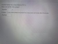 A nuclear isotope has a mean lifetime of 76.7 s.
What is the half life of this isotope?
Number
If initially 1.2 mols of the isotope are present how many atoms will remain after 80 seconds
Number
