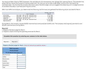 You have just been hired by FAB Corporation, the manufacturer of a revolutionary new garage door opening device. The president has
asked that you review the company's costing system and "do what you can to help us get better control of our manufacturing
overhead costs." You find that the company has never used a flexible budget, and you suggest that preparing such a budget would be
an excellent first step in overhead planning and control.
After much effort and analysis, you determined the following cost formulas and gathered the following actual cost data for March:
Actual Cost in
March
$ 21,700
$ 60,300
$ 7,800
Utilities
Maintenance
Supplies
Indirect labor
Depreciation
During March, the company worked 18,000 machine-hours and produced 12,000 units. The company had originally planned to work
20,000 machine-hours during March.
Required:
1. Prepare a flexible budget for March.
2. Prepare a report showing the spending variances for March.
Required 1
Cost Formula
$16,100+ $0.19 per machine-hour
$38,500+ $1.40 per machine-hour
$0.40 per machine-hour
$94,700+ $1.50 per machine-hour
$67,600
Complete this question by entering your answers in the tabs below.
Machine-hours
Utilities
Maintenance
Supplies
Indirect labor
Depreciation
Prepare a flexible budget for March. (Input all amounts as positive values.)
FAB Corporation
Flexible Budget
For the Month Ended March 31
Total
Required 2
$ 125,600
$ 69,300
18,000