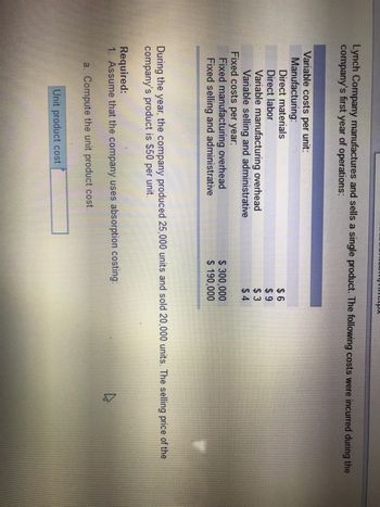 Lynch Company manufactures and sells a single product. The following costs were incurred during the
company's first year of operations:
Variable costs per unit:
Manufacturing:
Direct materials
Direct labor
Variable manufacturing overhead
Variable selling and administrative
Fixed costs per year:
Fixed manufacturing overhead
Fixed selling and administrative
Jumtox
Unit product cost
$6
$9
$3
$4
$ 300,000
$ 190,000
During the year, the company produced 25,000 units and sold 20,000 units. The selling price of the
company's product is $50 per unit.
Required:
1. Assume that the company uses absorption costing:
a. Compute the unit product cost.