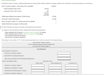 Cost of Production Report
The debits to Work in Process-Roasting Department for Morning Brew Coffee Company for August, together with information concerning production, are as follows:
Work in process, August 1, 700 pounds, 20% completed
$3,402*
*Direct materials (700 X $4.5)
Conversion (700 X 20% X $1.8)
Coffee beans added during August, 22,000 pounds
Conversion costs during August
Work in process, August 31, 1,100 pounds, 60% completed
Goods finished during August, 21,600 pounds
All direct materials are placed in process at the beginning of production.
a. Prepare a cost of production report, presenting the following computations:
Direct materials and conversion equivalent units of production for August.
. Direct materials and conversion costs per equivalent unit for August.
Cost of goods finished during August.
Cost of work in process at August 31.
Units charged to production:
Inventory in process, August 1
Received from materials storeroom
Total units accounted for by the Roasting Department
Units to be assigned costs:
$3,150
252
$3,402
If an amount is zero, enter in "0". For the cost per equivalent unit, round your answer to two decimal places.
Morning Brew Coffee Company
Cost of Production Report-Roasting Department
For the Month Ended August 31
Inventory in process, August 1
Started and completed in August
Transferred to finished goods in August
Inventory in process, August 31
Unit Information
Whole Units
97,900
42,028
Equivalent Units
?
?
Direct Materials (1)
Conversion (1)