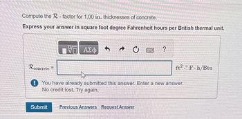 Compute the R-factor for 1.00 in. thicknesses of concrete.
Express your answer in square foot degree Fahrenheit hours per British thermal unit.
Rconcrete =
VG ΑΣΦ
Submit
f
t
C
?
his
You have already submitted this answer. Enter a new answer.
No credit lost. Try again.
Previous Answers Request Answer
ft2.0 F.h/Btu