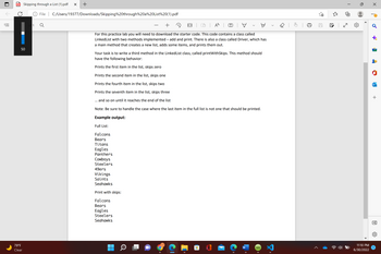 !!!
PDF
Skipping through a List (1).pdf X +
50
79°F
Clear
1
File C:/Users/19377/Downloads/Skipping%20through%20a%20List%20(1).pdf
T
For this practice lab you will need to download the starter code. This code contains a class called
Linked List with two methods implemented - add and print. There is also a class called Driver, which has
a main method that creates a new list, adds some items, and prints them out.
Your task is to write a third method in the LinkedList class, called printWithSkips. This method should
have the following behavior:
Prints the first item in the list, skips zero
Prints the second item in the list, skips one
Prints the fourth item in the list, skips two
Prints the seventh item in the list, skips three
and so on until it reaches the end of the list
Note: Be sure to handle the case where the last item in the full list is not one that should be printed.
Example output:
Full List:
Falcons
Bears
Titans
Eagles
Panthers
Cowboys
Steelers
➡ | D | A | Ⓡ
→
T
49ers
Vikings
Saints
Seahawks
Print with skips:
Falcons
Bears
Eagles
Steelers
Seahawks
W
|
1+
11:10 PM
6/30/2022
O
+
A