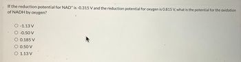 D
If the reduction potential for NAD+ is -0.315 V and the reduction potential for oxygen is 0.815 V, what is the potential for the oxidation
of NADH by oxygen?
O -1.13 V
O -0.50 V
O 0.185 V
O 0.50 V
O 1.13 V