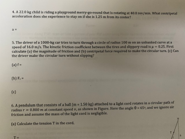4. A 22.0 kg child is riding a playground merry-go-round that is rotating at 40.0 rev/min. What centripetal
acceleration does she experience to stay on if she is 1.25 m from its center?
5. The driver of a 1000-kg car tries to turn through a circle of radius 100 m on an unbanked curve at a
speed of 16.0 m/s. The kinetic friction coefficient between the tires and slippery road is u = 0.25. First
calculate (a) the magnitude of friction and (b) centripetal force required to make the circular turn. (c) Can
the driver make the circular turn without slipping?
(a) f =
(b) F =
(c)
6. A pendulum that consists of a ball (m = 1.50 kg) attached to a light cord rotates in a circular path of
radius r = 0.800 m at constant speed v, as shown in Figure. Here the angle 0 = 65°, and we ignore air
friction and assume the mass of the light cord is negligible.
%3D
%3D
(a) Calculate the tension T in the cord.
T.
