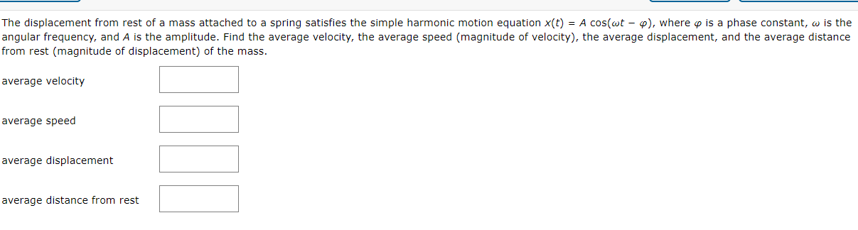 The displacement from rest of a mass attached to a spring satisfies the simple harmonic motion equation x(t) = A cos(wt - o), where o is a phase constant, w is the
angular frequency, and A is the amplitude. Find the average velocity, the average speed (magnitude of velocity), the average displacement, and the average distance
from rest (magnitude of displacement) of the mass.
average velocity
average speed
average displacement
average distance from rest
