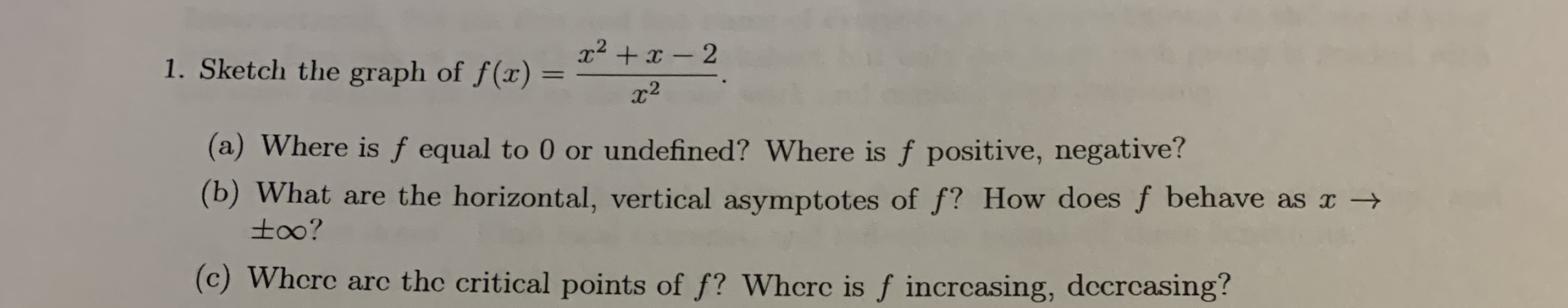 x2 + x - 2
1. Sketch the graph of f(x)
x2
(a) Where is f equal to 0 or undefined? Where is f positive, negative?
(b) What are the horizontal, vertical asymptotes of f? How does f behave as x →
to0?
(c) Whcre arc the critical points of f? Whcrc is f incrcasing, dccrcasing?
