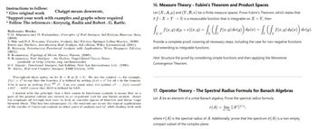 Instructions to follow:
* Give original work
Chatgpt means downvote,
*Support your work with examples and graphs where required
*Follow The references: Kreyszig, Rudin and Robert. G. Bartle.
Reference Books:
C.D. Aliprantis and O. Burkinshaw, Principles of Real Analysis, 3rd Edition, Harcourt Asia,
(2000)
J. Bak and D.J. Newman, Complex Analysis, 2nd Edition, Springer Indian Reprint, (2009)
Bartle and Sherbert, Introductory Real Analysis, 3rd edition, Wiley International, (2001)
E. Kreyssig, Introductory Functional Analysis with Applications, Wiley Singapore Edition,
(2001).
S. Kumaresan, Topology of Metric Spaces, Narosa, (2005).
S. Kumaresan, Real Analysis An Outline, Unpublished Course Notes
(available at http://atts.org.in/downloads)
B.V. Limaye, Functional Analysis, 2nd Edition, New Age International Ltd., (1996).
W. Rudin, Real and Complex Analysis, TMH Edition, 1973.
Throughout these notes, we let KR or K C. We use the symbol, for example,
f(x)= r² to say that the function f is defined by setting f(x) = for all in the domain.
This is same as writing f(x) 2. Can you guess what the symbol 2
LIIS RIIS means that IIIS is defined by LIIS.
f(x) means?
I started with the principle that a first course in functional analysis is meant first as a
part of the general culture and second as an important tool for any future analyst. llence
the emphasis all through had been to look at concrete spaces of function and linear maps
between them. This has two advantages: (1) the students get to see the typical applications
of the results of functional analysis to other parts of analysis and (2) while dealing with such
16. Measure Theory - Fubini's Theorem and Product Spaces
Let (X, A, μ) and (Y, B, v) be σ-finite measure spaces. Prove Fubini's Theorem, which states that
iff: XxYR is a measurable function that is integrable on X x Y, then
+ Y)
√xxy f(x,y) d(µ × 1)(x, y) = ſx (ſ, ƒ (x,y) dv(y) du(x) = f (ſx ƒ (x,y) du(x) dv(y).
Provide a complete proof, covering all necessary steps, including the case for non-negative functions
and extending to integrable functions.
Hint: Structure the proof by considering simple functions and then applying the Monotone
Convergence Theorem.
17. Operator Theory - The Spectral Radius Formula for Banach Algebras
Let A be an element of a unital Banach algebra. Prove the spectral radius formula:
(A) im ||A||³/
TX
where r(A) is the spectral radius of A. Additionally, prove that the spectrum o(A) is a non-empty,
compact subset of the complex plane.