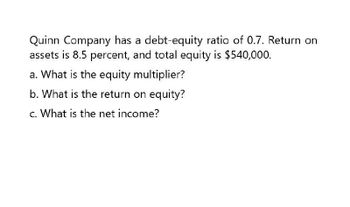 Quinn Company has a debt-equity ratio of 0.7. Return on
assets is 8.5 percent, and total equity is $540,000.
a. What is the equity multiplier?
b. What is the return on equity?
c. What is the net income?