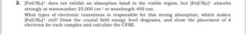 3. [Fe(CN).] does not exhibit an absorption band in the visible region, but [Fe(CN).- absorbs
strongly at wavenumber 25,000 cm¹ or wavelength 400 nm.
What types of electronic transitions is responsible for this strong absorption, which makes
[Fe(CN).] red? Draw the crystal field energy level diagrams, and show the placement of di
electrons for each complex and calculate the CFSE.