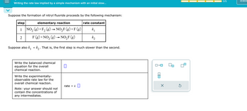 Writing the rate law implied by a simple mechanism with an initial slow...
Suppose the formation of nitryl fluoride proceeds by the following mechanism:
step
elementary reaction
1 NO₂(g) + F₂ (g) → NO₂F (g) + F(g)
2
2
F (g) + NO₂ (g) → NO₂F (g)
Suppose also k₁ « k₂ . That is, the first step is much slower than the se nd.
Write the balanced chemical
equation for the overall
chemical reaction.
Write the experimentally-
observable rate law for the
overall chemical reaction.
Note: your answer should not
contain the concentrations of
any intermediates.
0
rate = k
rate constant
k₁
k₂
ロ→ロ
00
X
Ś
0/5
Izabe