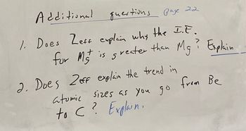 Additional
questions page 22
1. Does Zeff explain why the I.E.
for Mst is greater than
Mg? Explain
2. Does 2 eff explain the trend in
atomic sizes as you go
to C? Explain.
from Be