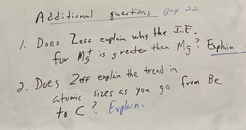 **Additional Questions (Page 22)**

1. Does Zeff explain why the I.E. for Mg²⁺ is greater than Mg? Explain.

2. Does Zeff explain the trend in atomic sizes as you go from Be to C? Explain.