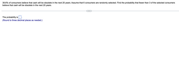 39.6% of consumers believe that cash will be obsolete in the next 20 years. Assume that 6 consumers are randomly selected. Find the probability that fewer than 3 of the selected consumers
believe that cash will be obsolete in the next 20 years.
The probability is
(Round to three decimal places as needed.)