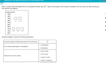 Predicting color and magnetic properties from a crystal field theory ener...
2+
When a certain weak-field ligand forms an octahedral complex with Zn cation, the energies of the valence d orbitals on the zinc atom are split according to
this electron box diagram:
energy in kJ/mol
-350
-400
-450
-500
2
2 2
Z
x-y
-550
-600
-650
-700
-750
xy
yz
XZ
-800
Using this diagram, answer the following questions.
How many unpaired d electron spins does the zinc atom have?
Is the complex paramagnetic or diamagnetic?
Predict the color of the complex.
☐
paramagnetic
diamagnetic
blue or green
red or violet
orange or yellow
white or transparent
OL
E
9