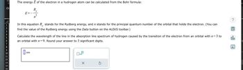 Ad
ΕΙ
Ch
1
2
3
4
5
6
7
8
9
10
11
12
13
14
15
The energy E of the electron in a hydrogen atom can be calculated from the Bohr formula:
R₂
E=
y
In this equation R, stands for the Rydberg energy, and ŉ stands for the principal quantum number of the orbital that holds the electron. (You can
find the value of the Rydberg energy using the Data button on the ALEKS toolbar.)
y
0
2
n
3 to
Calculate the wavelength of the line in the absorption line spectrum of hydrogen caused by the transition of the electron from an orbital with n=
an orbital with n=9. Round your answer to 3 significant digits.
nm
0x10
X
Ś
?
00.
18
Ar
e
fi