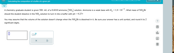 Calculating the composition of a buffer of a given pH
-5
A chemistry graduate student is given 500. mL of a 0.60M ammonia (NH3) solution. Ammonia is a weak base with K₁ = 1.8 × 10¯¯
should the student dissolve in the NH3 solution to turn it into a buffer with pH = 9.27?
What mass of NH Br
4
You may assume that the volume of the solution doesn't change when the NHBr is dissolved in it. Be sure your answer has a unit symbol, and round it to 2
significant digits.
☐ x10
☑
?
00.
18
Ar
B