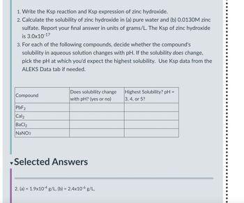 1. Write the Ksp reaction and Ksp expression of zinc hydroxide.
2. Calculate the solubility of zinc hydroxide in (a) pure water and (b) 0.0130M zinc
sulfate. Report your final answer in units of grams/L. The Ksp of zinc hydroxide
is 3.0x10-17
3. For each of the following compounds, decide whether the compound's
solubility in aqueous solution changes with pH. If the solubility does change,
pick the pH at which you'd expect the highest solubility. Use Ksp data from the
ALEKS Data tab if needed.
Compound
Does solubility change
with pH? (yes or no)
Highest Solubility? pH =
3, 4, or 5?
PbF2
Cal2
BaCl2
NaNO3
Selected Answers
2. (a) = 1.9x104 g/L, (b) = 2.4x10-6 g/L,